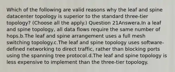 Which of the following are valid reasons why the leaf and spine datacenter topology is superior to the standard three-tier topology? (Choose all the apply.) Question 21Answera.In a leaf and spine topology, all data flows require the same number of hops.b.The leaf and spine arrangement uses a full mesh switching topology.c.The leaf and spine topology uses software-defined networking to direct traffic, rather than blocking ports using the spanning tree protocol.d.The leaf and spine topology is less expensive to implement than the three-tier topology.