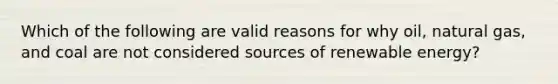 Which of the following are valid reasons for why oil, natural gas, and coal are not considered sources of renewable energy?