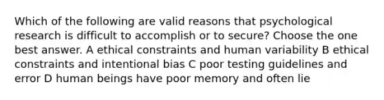 Which of the following are valid reasons that psychological research is difficult to accomplish or to secure? Choose the one best answer. A ethical constraints and human variability B ethical constraints and intentional bias C poor testing guidelines and error D human beings have poor memory and often lie