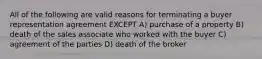 All of the following are valid reasons for terminating a buyer representation agreement EXCEPT A) purchase of a property B) death of the sales associate who worked with the buyer C) agreement of the parties D) death of the broker