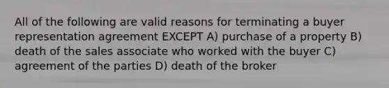 All of the following are valid reasons for terminating a buyer representation agreement EXCEPT A) purchase of a property B) death of the sales associate who worked with the buyer C) agreement of the parties D) death of the broker