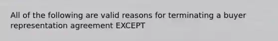 All of the following are valid reasons for terminating a buyer representation agreement EXCEPT