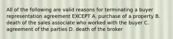 All of the following are valid reasons for terminating a buyer representation agreement EXCEPT A. purchase of a property B. death of the sales associate who worked with the buyer C. agreement of the parties D. death of the broker