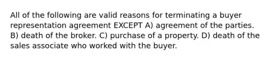 All of the following are valid reasons for terminating a buyer representation agreement EXCEPT A) agreement of the parties. B) death of the broker. C) purchase of a property. D) death of the sales associate who worked with the buyer.