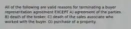 All of the following are valid reasons for terminating a buyer representation agreement EXCEPT A) agreement of the parties. B) death of the broker. C) death of the sales associate who worked with the buyer. D) purchase of a property.