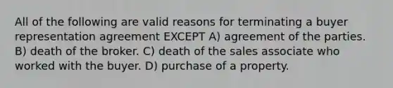 All of the following are valid reasons for terminating a buyer representation agreement EXCEPT A) agreement of the parties. B) death of the broker. C) death of the sales associate who worked with the buyer. D) purchase of a property.