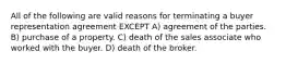 All of the following are valid reasons for terminating a buyer representation agreement EXCEPT A) agreement of the parties. B) purchase of a property. C) death of the sales associate who worked with the buyer. D) death of the broker.