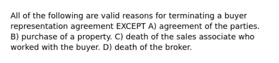 All of the following are valid reasons for terminating a buyer representation agreement EXCEPT A) agreement of the parties. B) purchase of a property. C) death of the sales associate who worked with the buyer. D) death of the broker.