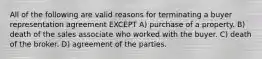 All of the following are valid reasons for terminating a buyer representation agreement EXCEPT A) purchase of a property. B) death of the sales associate who worked with the buyer. C) death of the broker. D) agreement of the parties.