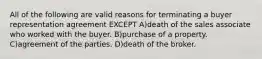 All of the following are valid reasons for terminating a buyer representation agreement EXCEPT A)death of the sales associate who worked with the buyer. B)purchase of a property. C)agreement of the parties. D)death of the broker.