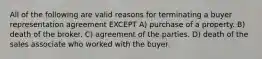 All of the following are valid reasons for terminating a buyer representation agreement EXCEPT A) purchase of a property. B) death of the broker. C) agreement of the parties. D) death of the sales associate who worked with the buyer.