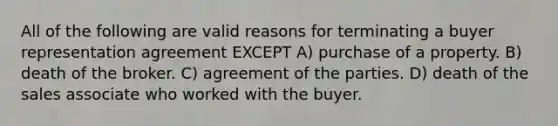 All of the following are valid reasons for terminating a buyer representation agreement EXCEPT A) purchase of a property. B) death of the broker. C) agreement of the parties. D) death of the sales associate who worked with the buyer.