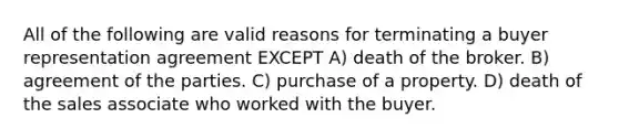 All of the following are valid reasons for terminating a buyer representation agreement EXCEPT A) death of the broker. B) agreement of the parties. C) purchase of a property. D) death of the sales associate who worked with the buyer.