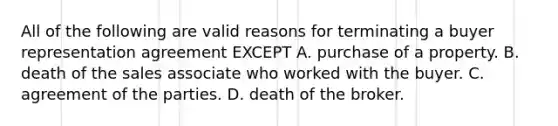 All of the following are valid reasons for terminating a buyer representation agreement EXCEPT A. purchase of a property. B. death of the sales associate who worked with the buyer. C. agreement of the parties. D. death of the broker.