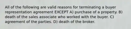 All of the following are valid reasons for terminating a buyer representation agreement EXCEPT A) purchase of a property. B) death of the sales associate who worked with the buyer. C) agreement of the parties. D) death of the broker.