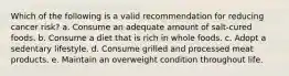 Which of the following is a valid recommendation for reducing cancer risk? a. Consume an adequate amount of salt-cured foods. b. Consume a diet that is rich in whole foods. c. Adopt a sedentary lifestyle. d. Consume grilled and processed meat products. e. Maintain an overweight condition throughout life.