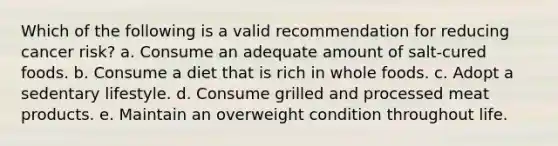 Which of the following is a valid recommendation for reducing cancer risk? a. Consume an adequate amount of salt-cured foods. b. Consume a diet that is rich in whole foods. c. Adopt a sedentary lifestyle. d. Consume grilled and processed meat products. e. Maintain an overweight condition throughout life.