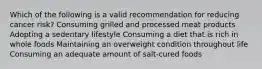 Which of the following is a valid recommendation for reducing cancer risk? Consuming grilled and processed meat products Adopting a sedentary lifestyle Consuming a diet that is rich in whole foods Maintaining an overweight condition throughout life Consuming an adequate amount of salt-cured foods