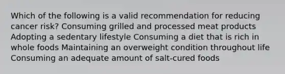 Which of the following is a valid recommendation for reducing cancer risk? Consuming grilled and processed meat products Adopting a sedentary lifestyle Consuming a diet that is rich in whole foods Maintaining an overweight condition throughout life Consuming an adequate amount of salt-cured foods