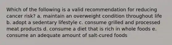 Which of the following is a valid recommendation for reducing cancer risk? a. maintain an overweight condition throughout life b. adopt a sedentary lifestyle c. consume grilled and processed meat products d. consume a diet that is rich in whole foods e. consume an adequate amount of salt-cured foods