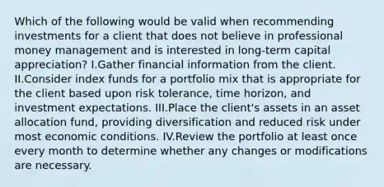 Which of the following would be valid when recommending investments for a client that does not believe in professional money management and is interested in long-term capital appreciation? I.Gather financial information from the client. II.Consider index funds for a portfolio mix that is appropriate for the client based upon risk tolerance, time horizon, and investment expectations. III.Place the client's assets in an asset allocation fund, providing diversification and reduced risk under most economic conditions. IV.Review the portfolio at least once every month to determine whether any changes or modifications are necessary.