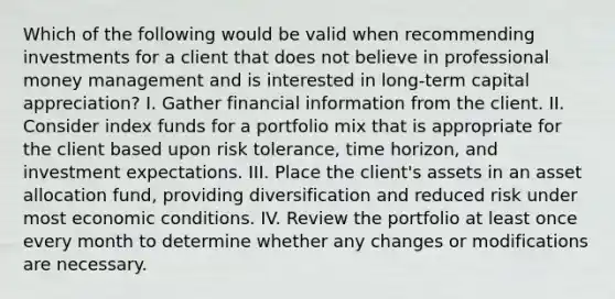 Which of the following would be valid when recommending investments for a client that does not believe in professional money management and is interested in long-term capital appreciation? I. Gather financial information from the client. II. Consider index funds for a portfolio mix that is appropriate for the client based upon risk tolerance, time horizon, and investment expectations. III. Place the client's assets in an asset allocation fund, providing diversification and reduced risk under most economic conditions. IV. Review the portfolio at least once every month to determine whether any changes or modifications are necessary.