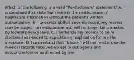 Which of the following is a valid "Re-disclosure" statement? A. I understand that state law restricts the re-disclosure of healthcare information without the patient's written authorization. B. I understand that once disclosed, my records may be subject to re-disclosure and will no longer be protected by federal privacy laws. C. I authorize my records to be re-disclosed as needed to expedite my application for my life insurance. D. I understand that "Insurer" will not re-disclose the medical records received except to out agents and subcontractors or as directed by law.