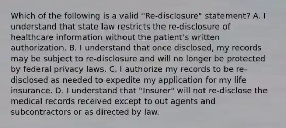 Which of the following is a valid "Re-disclosure" statement? A. I understand that state law restricts the re-disclosure of healthcare information without the patient's written authorization. B. I understand that once disclosed, my records may be subject to re-disclosure and will no longer be protected by federal privacy laws. C. I authorize my records to be re-disclosed as needed to expedite my application for my life insurance. D. I understand that "Insurer" will not re-disclose the medical records received except to out agents and subcontractors or as directed by law.