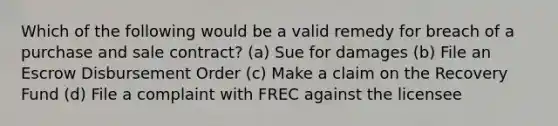 Which of the following would be a valid remedy for breach of a purchase and sale contract? (a) Sue for damages (b) File an Escrow Disbursement Order (c) Make a claim on the Recovery Fund (d) File a complaint with FREC against the licensee