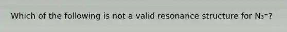 Which of the following is not a valid resonance structure for N₃⁻?