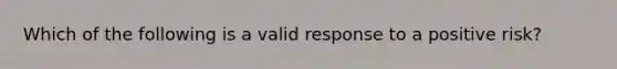 Which of the following is a valid response to a positive risk?