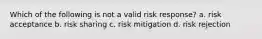 Which of the following is not a valid risk response? a. risk acceptance b. risk sharing c. risk mitigation d. risk rejection