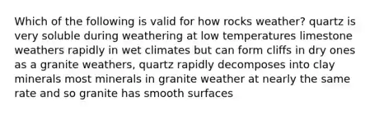 Which of the following is valid for how rocks weather? quartz is very soluble during weathering at low temperatures limestone weathers rapidly in wet climates but can form cliffs in dry ones as a granite weathers, quartz rapidly decomposes into clay minerals most minerals in granite weather at nearly the same rate and so granite has smooth surfaces