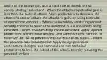 Which of the following is NOT a valid rule of thumb on risk control strategy selection? - When the attacker's potential gain is less than the costs of attack: Apply protections to decrease the attacker's cost or reduce the attacker's gain, by using technical or operational controls. - When a vulnerability exists: Implement security controls to reduce the likelihood of a vulnerability being exploited. - When a vulnerability can be exploited: Apply layered protections, architectural designs, and administrative controls to minimize the risk or prevent the occurrence of an attack. - When the potential loss is substantial: Apply design principles, architectural designs, and technical and non-technical protections to limit the extent of the attack, thereby reducing the potential for loss.