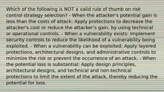 Which of the following is NOT a valid rule of thumb on risk control strategy selection? - When the attacker's potential gain is less than the costs of attack: Apply protections to decrease the attacker's cost or reduce the attacker's gain, by using technical or operational controls. - When a vulnerability exists: Implement security controls to reduce the likelihood of a vulnerability being exploited. - When a vulnerability can be exploited: Apply layered protections, architectural designs, and administrative controls to minimize the risk or prevent the occurrence of an attack. - When the potential loss is substantial: Apply design principles, architectural designs, and technical and non-technical protections to limit the extent of the attack, thereby reducing the potential for loss.