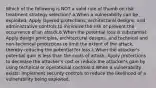 Which of the following is NOT a valid rule of thumb on risk treatment strategy selection? a.When a vulnerability can be exploited: Apply layered protections, architectural designs, and administrative controls to minimize the risk or prevent the occurrence of an attack.b.When the potential loss is substantial: Apply design principles, architectural designs, and technical and non-technical protections to limit the extent of the attack, thereby reducing the potential for loss.c.When the attacker's potential gain is less than the costs of attack: Apply protections to decrease the attacker's cost or reduce the attacker's gain by using technical or operational controls.d.When a vulnerability exists: Implement security controls to reduce the likelihood of a vulnerability being exploited.