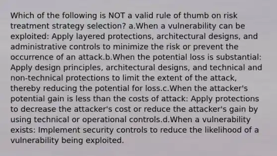 Which of the following is NOT a valid rule of thumb on risk treatment strategy selection? a.When a vulnerability can be exploited: Apply layered protections, architectural designs, and administrative controls to minimize the risk or prevent the occurrence of an attack.b.When the potential loss is substantial: Apply design principles, architectural designs, and technical and non-technical protections to limit the extent of the attack, thereby reducing the potential for loss.c.When the attacker's potential gain is less than the costs of attack: Apply protections to decrease the attacker's cost or reduce the attacker's gain by using technical or operational controls.d.When a vulnerability exists: Implement security controls to reduce the likelihood of a vulnerability being exploited.