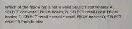 Which of the following is not a valid SELECT statement? A. SELECT cost-retail FROM books; B. SELECT retail+cost FROM books; C. SELECT retail * retail * retail FROM books; D. SELECT retail^3 from books;