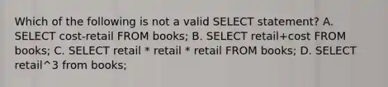 Which of the following is not a valid SELECT statement? A. SELECT cost-retail FROM books; B. SELECT retail+cost FROM books; C. SELECT retail * retail * retail FROM books; D. SELECT retail^3 from books;