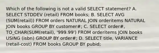 Which of the following is not a valid SELECT statement? A. SELECT STDDEV (retail) FROM books; B. SELECT AVG (SUM(retail)) FROM orders NATURAL JOIN orderitems NATURAL JOIN books GROUP BY customer#; C. SELECT order#, TO_CHAR(SUM(retail), '999.99') FROM orderitems JOIN books USING (isbn) GROUP BY order#; D. SELECT title, VARIANCE (retail-cost) FROM books GROUP BY pubid;