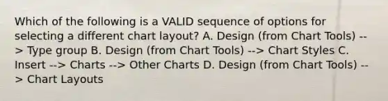 Which of the following is a VALID sequence of options for selecting a different chart layout? A. Design (from Chart Tools) --> Type group B. Design (from Chart Tools) --> Chart Styles C. Insert --> Charts --> Other Charts D. Design (from Chart Tools) --> Chart Layouts