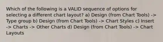 Which of the following is a VALID sequence of options for selecting a different chart layout? a) Design (from Chart Tools) -> Type group b) Design (from Chart Tools) -> Chart Styles c) Insert -> Charts -> Other Charts d) Design (from Chart Tools) -> Chart Layouts