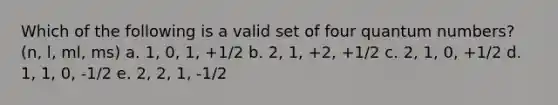 Which of the following is a valid set of four quantum numbers? (n, l, ml, ms) a. 1, 0, 1, +1/2 b. 2, 1, +2, +1/2 c. 2, 1, 0, +1/2 d. 1, 1, 0, -1/2 e. 2, 2, 1, -1/2