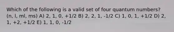 Which of the following is a valid set of four quantum numbers? (n, l, ml, ms) A) 2, 1, 0, +1/2 B) 2, 2, 1, -1/2 C) 1, 0, 1, +1/2 D) 2, 1, +2, +1/2 E) 1, 1, 0, -1/2