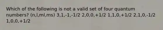 Which of the following is not a valid set of four quantum numbers? (n,l,ml,ms) 3,1,-1,-1/2 2,0,0,+1/2 1,1,0,+1/2 2,1,0,-1/2 1,0,0,+1/2