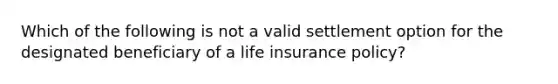 Which of the following is not a valid settlement option for the designated beneficiary of a life insurance policy?