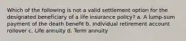 Which of the following is not a valid settlement option for the designated beneficiary of a life insurance policy? a. A lump-sum payment of the death benefit b. Individual retirement account rollover c. Life annuity d. Term annuity