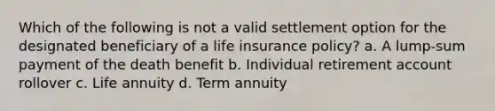 Which of the following is not a valid settlement option for the designated beneficiary of a life insurance policy? a. A lump-sum payment of the death benefit b. Individual retirement account rollover c. Life annuity d. Term annuity