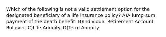 Which of the following is not a valid settlement option for the designated beneficiary of a life insurance policy? A)A lump-sum payment of the death benefit. B)Individual Retirement Account Rollover. C)Life Annuity. D)Term Annuity.