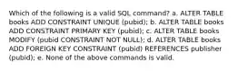 Which of the following is a valid SQL command? a. ALTER TABLE books ADD CONSTRAINT UNIQUE (pubid); b. ALTER TABLE books ADD CONSTRAINT PRIMARY KEY (pubid); c. ALTER TABLE books MODIFY (pubid CONSTRAINT NOT NULL); d. ALTER TABLE books ADD FOREIGN KEY CONSTRAINT (pubid) REFERENCES publisher (pubid); e. None of the above commands is valid.